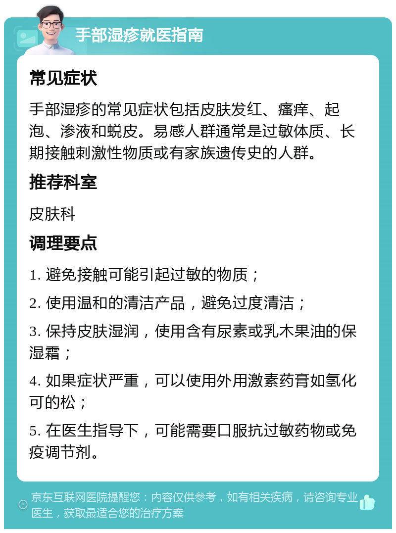 手部湿疹就医指南 常见症状 手部湿疹的常见症状包括皮肤发红、瘙痒、起泡、渗液和蜕皮。易感人群通常是过敏体质、长期接触刺激性物质或有家族遗传史的人群。 推荐科室 皮肤科 调理要点 1. 避免接触可能引起过敏的物质； 2. 使用温和的清洁产品，避免过度清洁； 3. 保持皮肤湿润，使用含有尿素或乳木果油的保湿霜； 4. 如果症状严重，可以使用外用激素药膏如氢化可的松； 5. 在医生指导下，可能需要口服抗过敏药物或免疫调节剂。