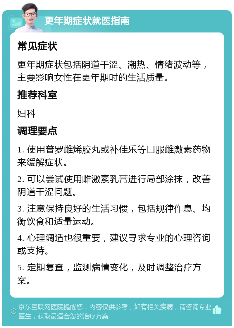 更年期症状就医指南 常见症状 更年期症状包括阴道干涩、潮热、情绪波动等，主要影响女性在更年期时的生活质量。 推荐科室 妇科 调理要点 1. 使用普罗雌烯胶丸或补佳乐等口服雌激素药物来缓解症状。 2. 可以尝试使用雌激素乳膏进行局部涂抹，改善阴道干涩问题。 3. 注意保持良好的生活习惯，包括规律作息、均衡饮食和适量运动。 4. 心理调适也很重要，建议寻求专业的心理咨询或支持。 5. 定期复查，监测病情变化，及时调整治疗方案。