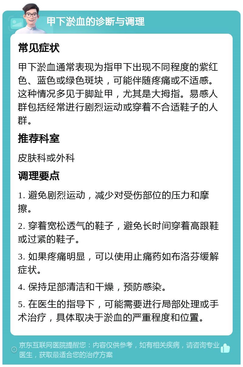 甲下淤血的诊断与调理 常见症状 甲下淤血通常表现为指甲下出现不同程度的紫红色、蓝色或绿色斑块，可能伴随疼痛或不适感。这种情况多见于脚趾甲，尤其是大拇指。易感人群包括经常进行剧烈运动或穿着不合适鞋子的人群。 推荐科室 皮肤科或外科 调理要点 1. 避免剧烈运动，减少对受伤部位的压力和摩擦。 2. 穿着宽松透气的鞋子，避免长时间穿着高跟鞋或过紧的鞋子。 3. 如果疼痛明显，可以使用止痛药如布洛芬缓解症状。 4. 保持足部清洁和干燥，预防感染。 5. 在医生的指导下，可能需要进行局部处理或手术治疗，具体取决于淤血的严重程度和位置。