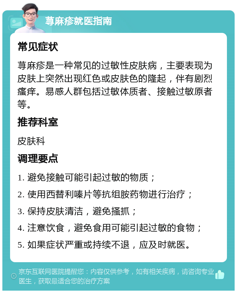 荨麻疹就医指南 常见症状 荨麻疹是一种常见的过敏性皮肤病，主要表现为皮肤上突然出现红色或皮肤色的隆起，伴有剧烈瘙痒。易感人群包括过敏体质者、接触过敏原者等。 推荐科室 皮肤科 调理要点 1. 避免接触可能引起过敏的物质； 2. 使用西替利嗪片等抗组胺药物进行治疗； 3. 保持皮肤清洁，避免搔抓； 4. 注意饮食，避免食用可能引起过敏的食物； 5. 如果症状严重或持续不退，应及时就医。