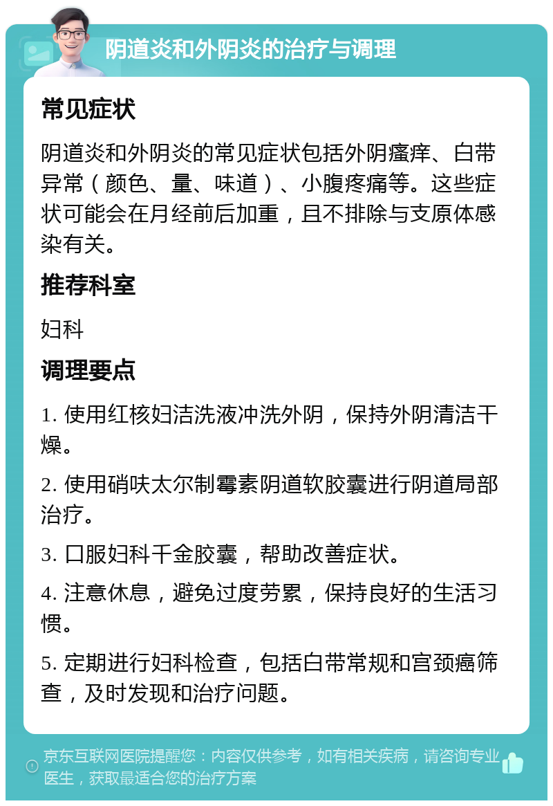 阴道炎和外阴炎的治疗与调理 常见症状 阴道炎和外阴炎的常见症状包括外阴瘙痒、白带异常（颜色、量、味道）、小腹疼痛等。这些症状可能会在月经前后加重，且不排除与支原体感染有关。 推荐科室 妇科 调理要点 1. 使用红核妇洁洗液冲洗外阴，保持外阴清洁干燥。 2. 使用硝呋太尔制霉素阴道软胶囊进行阴道局部治疗。 3. 口服妇科千金胶囊，帮助改善症状。 4. 注意休息，避免过度劳累，保持良好的生活习惯。 5. 定期进行妇科检查，包括白带常规和宫颈癌筛查，及时发现和治疗问题。