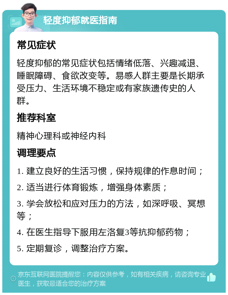 轻度抑郁就医指南 常见症状 轻度抑郁的常见症状包括情绪低落、兴趣减退、睡眠障碍、食欲改变等。易感人群主要是长期承受压力、生活环境不稳定或有家族遗传史的人群。 推荐科室 精神心理科或神经内科 调理要点 1. 建立良好的生活习惯，保持规律的作息时间； 2. 适当进行体育锻炼，增强身体素质； 3. 学会放松和应对压力的方法，如深呼吸、冥想等； 4. 在医生指导下服用左洛复3等抗抑郁药物； 5. 定期复诊，调整治疗方案。