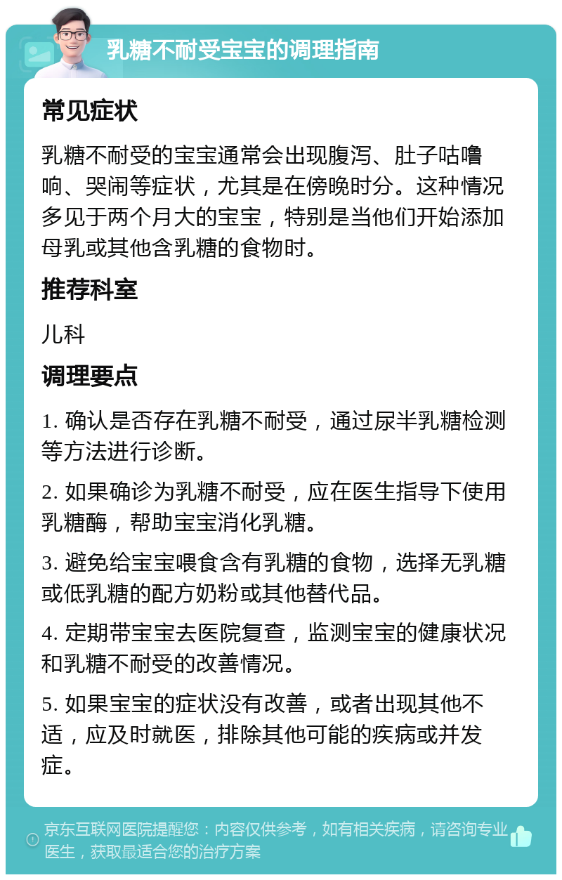 乳糖不耐受宝宝的调理指南 常见症状 乳糖不耐受的宝宝通常会出现腹泻、肚子咕噜响、哭闹等症状，尤其是在傍晚时分。这种情况多见于两个月大的宝宝，特别是当他们开始添加母乳或其他含乳糖的食物时。 推荐科室 儿科 调理要点 1. 确认是否存在乳糖不耐受，通过尿半乳糖检测等方法进行诊断。 2. 如果确诊为乳糖不耐受，应在医生指导下使用乳糖酶，帮助宝宝消化乳糖。 3. 避免给宝宝喂食含有乳糖的食物，选择无乳糖或低乳糖的配方奶粉或其他替代品。 4. 定期带宝宝去医院复查，监测宝宝的健康状况和乳糖不耐受的改善情况。 5. 如果宝宝的症状没有改善，或者出现其他不适，应及时就医，排除其他可能的疾病或并发症。