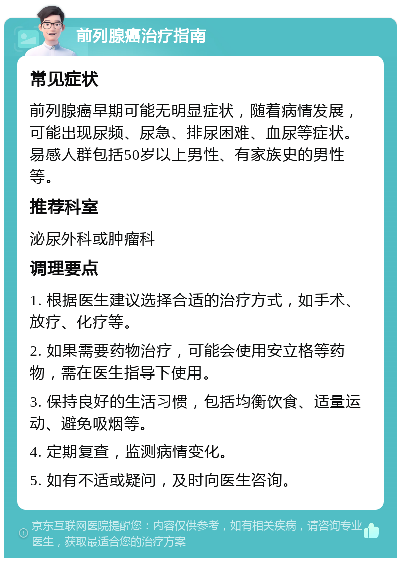 前列腺癌治疗指南 常见症状 前列腺癌早期可能无明显症状，随着病情发展，可能出现尿频、尿急、排尿困难、血尿等症状。易感人群包括50岁以上男性、有家族史的男性等。 推荐科室 泌尿外科或肿瘤科 调理要点 1. 根据医生建议选择合适的治疗方式，如手术、放疗、化疗等。 2. 如果需要药物治疗，可能会使用安立格等药物，需在医生指导下使用。 3. 保持良好的生活习惯，包括均衡饮食、适量运动、避免吸烟等。 4. 定期复查，监测病情变化。 5. 如有不适或疑问，及时向医生咨询。