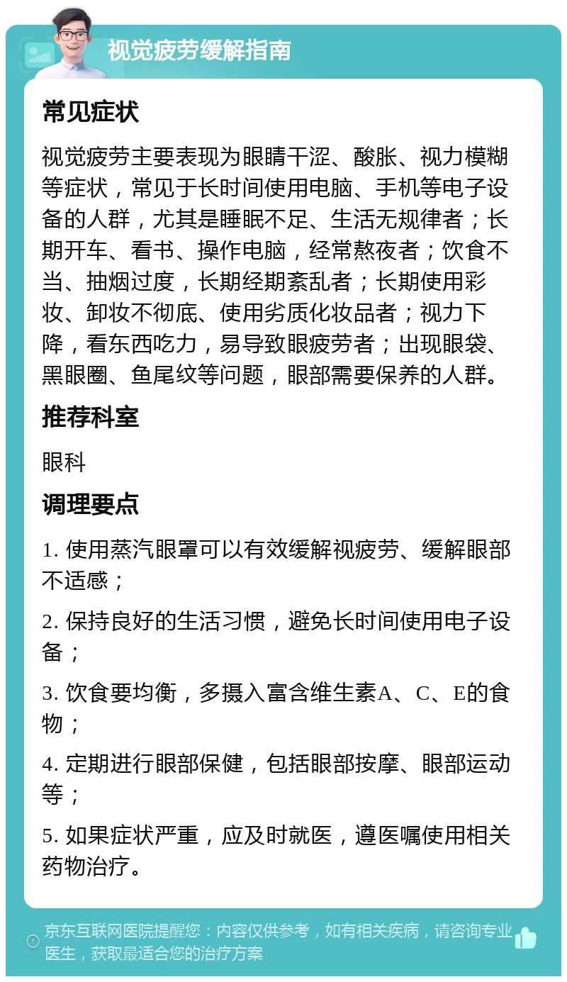 视觉疲劳缓解指南 常见症状 视觉疲劳主要表现为眼睛干涩、酸胀、视力模糊等症状，常见于长时间使用电脑、手机等电子设备的人群，尤其是睡眠不足、生活无规律者；长期开车、看书、操作电脑，经常熬夜者；饮食不当、抽烟过度，长期经期紊乱者；长期使用彩妆、卸妆不彻底、使用劣质化妆品者；视力下降，看东西吃力，易导致眼疲劳者；出现眼袋、黑眼圈、鱼尾纹等问题，眼部需要保养的人群。 推荐科室 眼科 调理要点 1. 使用蒸汽眼罩可以有效缓解视疲劳、缓解眼部不适感； 2. 保持良好的生活习惯，避免长时间使用电子设备； 3. 饮食要均衡，多摄入富含维生素A、C、E的食物； 4. 定期进行眼部保健，包括眼部按摩、眼部运动等； 5. 如果症状严重，应及时就医，遵医嘱使用相关药物治疗。