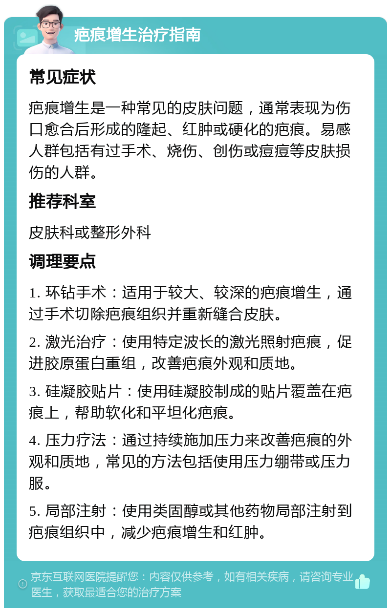 疤痕增生治疗指南 常见症状 疤痕增生是一种常见的皮肤问题，通常表现为伤口愈合后形成的隆起、红肿或硬化的疤痕。易感人群包括有过手术、烧伤、创伤或痘痘等皮肤损伤的人群。 推荐科室 皮肤科或整形外科 调理要点 1. 环钻手术：适用于较大、较深的疤痕增生，通过手术切除疤痕组织并重新缝合皮肤。 2. 激光治疗：使用特定波长的激光照射疤痕，促进胶原蛋白重组，改善疤痕外观和质地。 3. 硅凝胶贴片：使用硅凝胶制成的贴片覆盖在疤痕上，帮助软化和平坦化疤痕。 4. 压力疗法：通过持续施加压力来改善疤痕的外观和质地，常见的方法包括使用压力绷带或压力服。 5. 局部注射：使用类固醇或其他药物局部注射到疤痕组织中，减少疤痕增生和红肿。