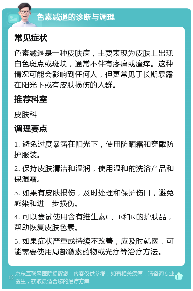 色素减退的诊断与调理 常见症状 色素减退是一种皮肤病，主要表现为皮肤上出现白色斑点或斑块，通常不伴有疼痛或瘙痒。这种情况可能会影响到任何人，但更常见于长期暴露在阳光下或有皮肤损伤的人群。 推荐科室 皮肤科 调理要点 1. 避免过度暴露在阳光下，使用防晒霜和穿戴防护服装。 2. 保持皮肤清洁和湿润，使用温和的洗浴产品和保湿霜。 3. 如果有皮肤损伤，及时处理和保护伤口，避免感染和进一步损伤。 4. 可以尝试使用含有维生素C、E和K的护肤品，帮助恢复皮肤色素。 5. 如果症状严重或持续不改善，应及时就医，可能需要使用局部激素药物或光疗等治疗方法。