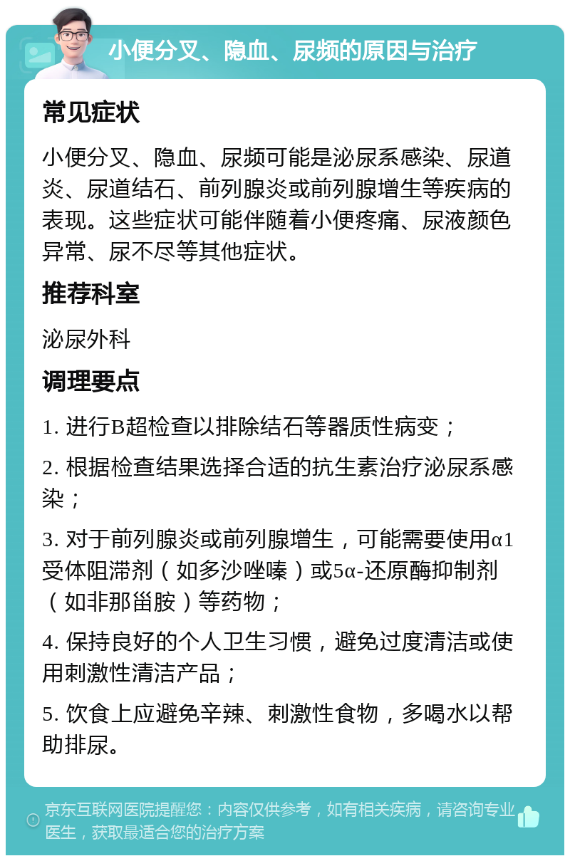 小便分叉、隐血、尿频的原因与治疗 常见症状 小便分叉、隐血、尿频可能是泌尿系感染、尿道炎、尿道结石、前列腺炎或前列腺增生等疾病的表现。这些症状可能伴随着小便疼痛、尿液颜色异常、尿不尽等其他症状。 推荐科室 泌尿外科 调理要点 1. 进行B超检查以排除结石等器质性病变； 2. 根据检查结果选择合适的抗生素治疗泌尿系感染； 3. 对于前列腺炎或前列腺增生，可能需要使用α1受体阻滞剂（如多沙唑嗪）或5α-还原酶抑制剂（如非那甾胺）等药物； 4. 保持良好的个人卫生习惯，避免过度清洁或使用刺激性清洁产品； 5. 饮食上应避免辛辣、刺激性食物，多喝水以帮助排尿。