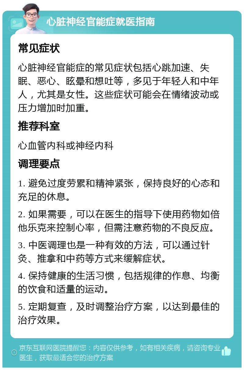 心脏神经官能症就医指南 常见症状 心脏神经官能症的常见症状包括心跳加速、失眠、恶心、眩晕和想吐等，多见于年轻人和中年人，尤其是女性。这些症状可能会在情绪波动或压力增加时加重。 推荐科室 心血管内科或神经内科 调理要点 1. 避免过度劳累和精神紧张，保持良好的心态和充足的休息。 2. 如果需要，可以在医生的指导下使用药物如倍他乐克来控制心率，但需注意药物的不良反应。 3. 中医调理也是一种有效的方法，可以通过针灸、推拿和中药等方式来缓解症状。 4. 保持健康的生活习惯，包括规律的作息、均衡的饮食和适量的运动。 5. 定期复查，及时调整治疗方案，以达到最佳的治疗效果。