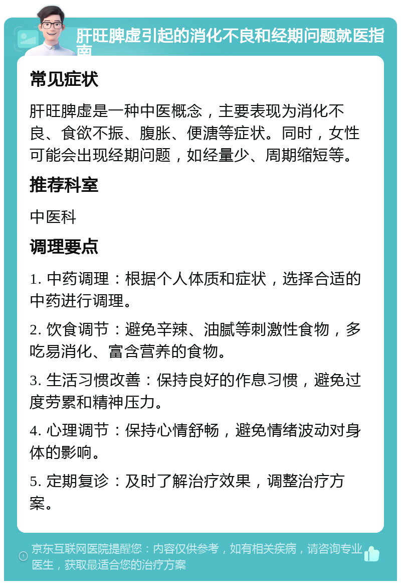 肝旺脾虚引起的消化不良和经期问题就医指南 常见症状 肝旺脾虚是一种中医概念，主要表现为消化不良、食欲不振、腹胀、便溏等症状。同时，女性可能会出现经期问题，如经量少、周期缩短等。 推荐科室 中医科 调理要点 1. 中药调理：根据个人体质和症状，选择合适的中药进行调理。 2. 饮食调节：避免辛辣、油腻等刺激性食物，多吃易消化、富含营养的食物。 3. 生活习惯改善：保持良好的作息习惯，避免过度劳累和精神压力。 4. 心理调节：保持心情舒畅，避免情绪波动对身体的影响。 5. 定期复诊：及时了解治疗效果，调整治疗方案。