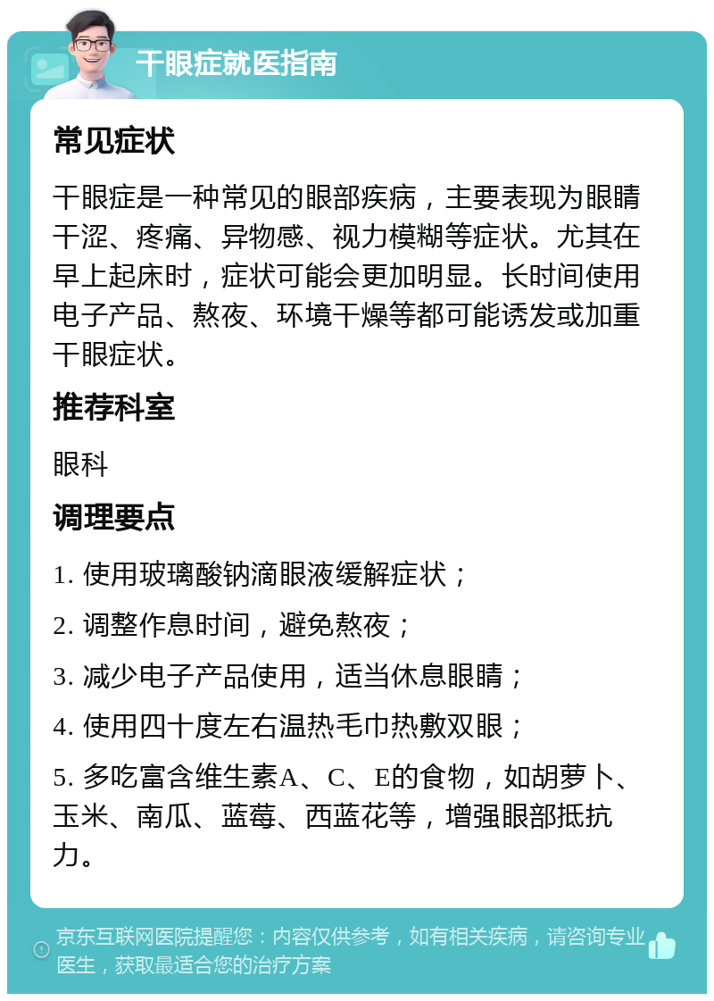 干眼症就医指南 常见症状 干眼症是一种常见的眼部疾病，主要表现为眼睛干涩、疼痛、异物感、视力模糊等症状。尤其在早上起床时，症状可能会更加明显。长时间使用电子产品、熬夜、环境干燥等都可能诱发或加重干眼症状。 推荐科室 眼科 调理要点 1. 使用玻璃酸钠滴眼液缓解症状； 2. 调整作息时间，避免熬夜； 3. 减少电子产品使用，适当休息眼睛； 4. 使用四十度左右温热毛巾热敷双眼； 5. 多吃富含维生素A、C、E的食物，如胡萝卜、玉米、南瓜、蓝莓、西蓝花等，增强眼部抵抗力。