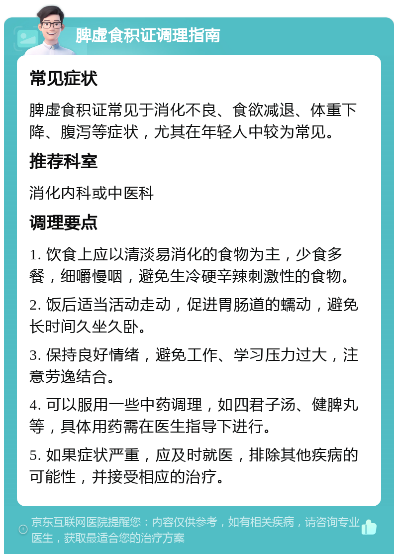 脾虚食积证调理指南 常见症状 脾虚食积证常见于消化不良、食欲减退、体重下降、腹泻等症状，尤其在年轻人中较为常见。 推荐科室 消化内科或中医科 调理要点 1. 饮食上应以清淡易消化的食物为主，少食多餐，细嚼慢咽，避免生冷硬辛辣刺激性的食物。 2. 饭后适当活动走动，促进胃肠道的蠕动，避免长时间久坐久卧。 3. 保持良好情绪，避免工作、学习压力过大，注意劳逸结合。 4. 可以服用一些中药调理，如四君子汤、健脾丸等，具体用药需在医生指导下进行。 5. 如果症状严重，应及时就医，排除其他疾病的可能性，并接受相应的治疗。