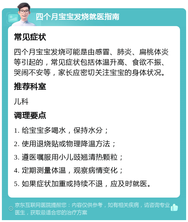 四个月宝宝发烧就医指南 常见症状 四个月宝宝发烧可能是由感冒、肺炎、扁桃体炎等引起的，常见症状包括体温升高、食欲不振、哭闹不安等，家长应密切关注宝宝的身体状况。 推荐科室 儿科 调理要点 1. 给宝宝多喝水，保持水分； 2. 使用退烧贴或物理降温方法； 3. 遵医嘱服用小儿豉翘清热颗粒； 4. 定期测量体温，观察病情变化； 5. 如果症状加重或持续不退，应及时就医。