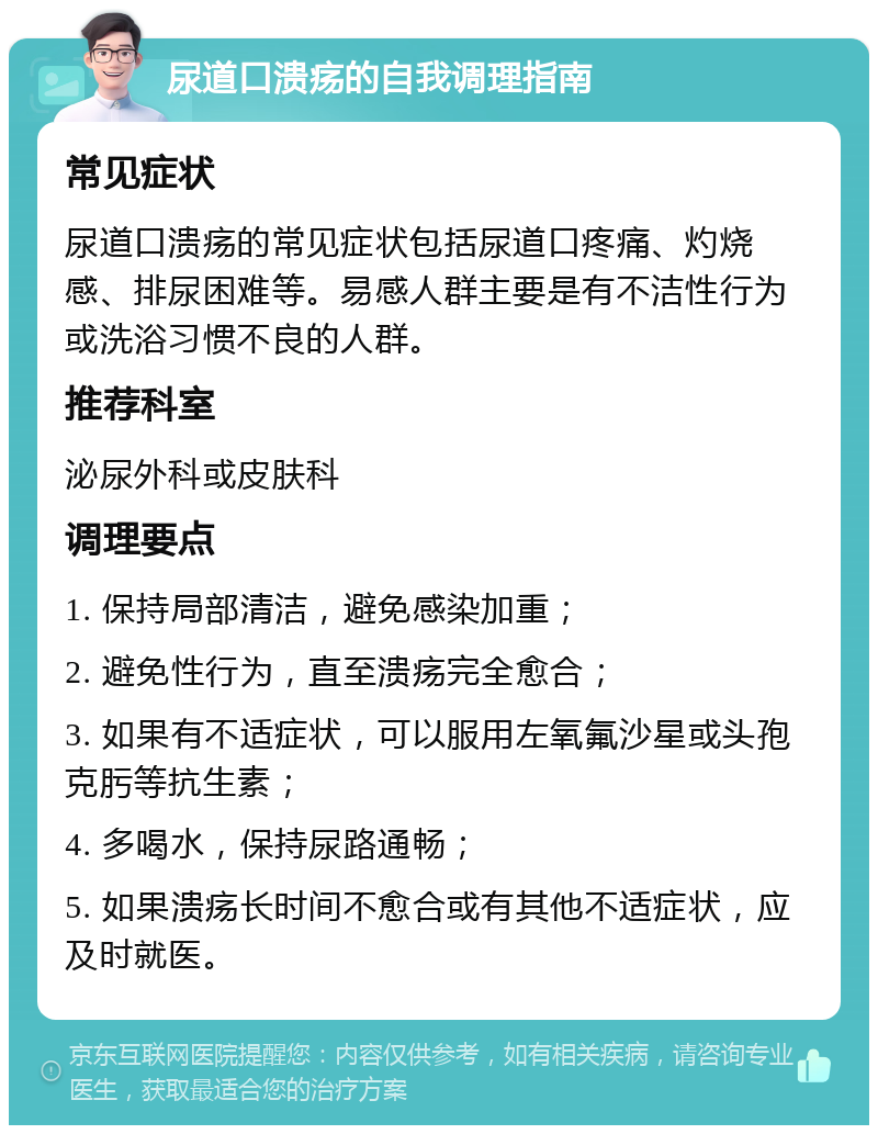 尿道口溃疡的自我调理指南 常见症状 尿道口溃疡的常见症状包括尿道口疼痛、灼烧感、排尿困难等。易感人群主要是有不洁性行为或洗浴习惯不良的人群。 推荐科室 泌尿外科或皮肤科 调理要点 1. 保持局部清洁，避免感染加重； 2. 避免性行为，直至溃疡完全愈合； 3. 如果有不适症状，可以服用左氧氟沙星或头孢克肟等抗生素； 4. 多喝水，保持尿路通畅； 5. 如果溃疡长时间不愈合或有其他不适症状，应及时就医。