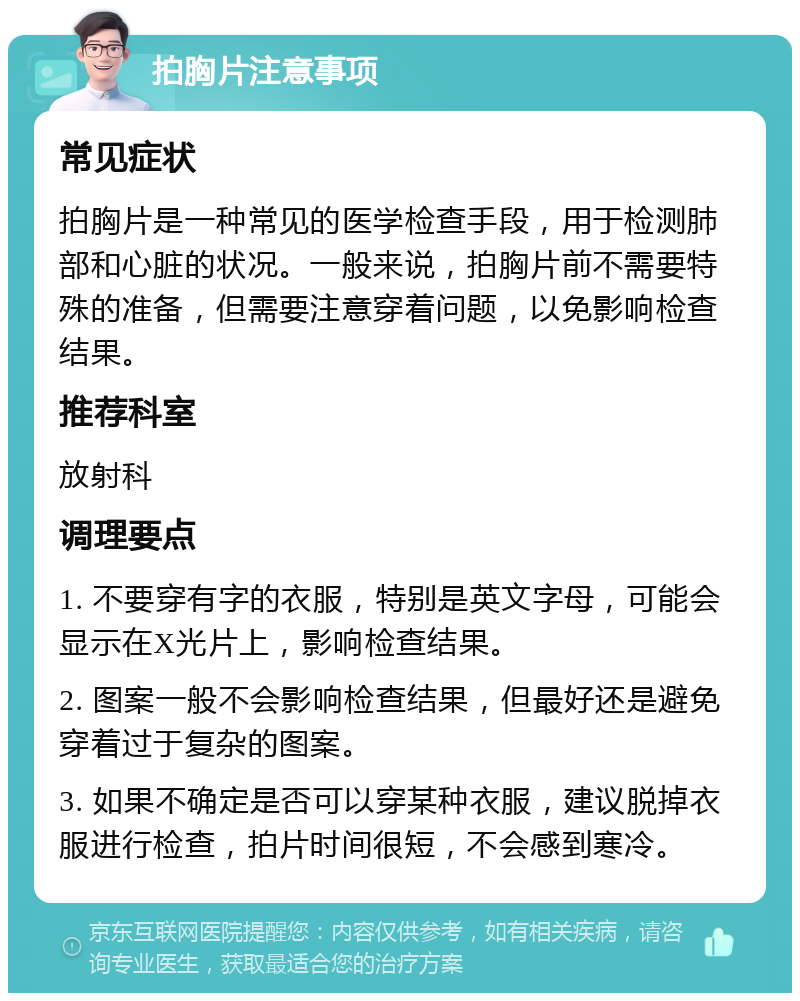 拍胸片注意事项 常见症状 拍胸片是一种常见的医学检查手段，用于检测肺部和心脏的状况。一般来说，拍胸片前不需要特殊的准备，但需要注意穿着问题，以免影响检查结果。 推荐科室 放射科 调理要点 1. 不要穿有字的衣服，特别是英文字母，可能会显示在X光片上，影响检查结果。 2. 图案一般不会影响检查结果，但最好还是避免穿着过于复杂的图案。 3. 如果不确定是否可以穿某种衣服，建议脱掉衣服进行检查，拍片时间很短，不会感到寒冷。