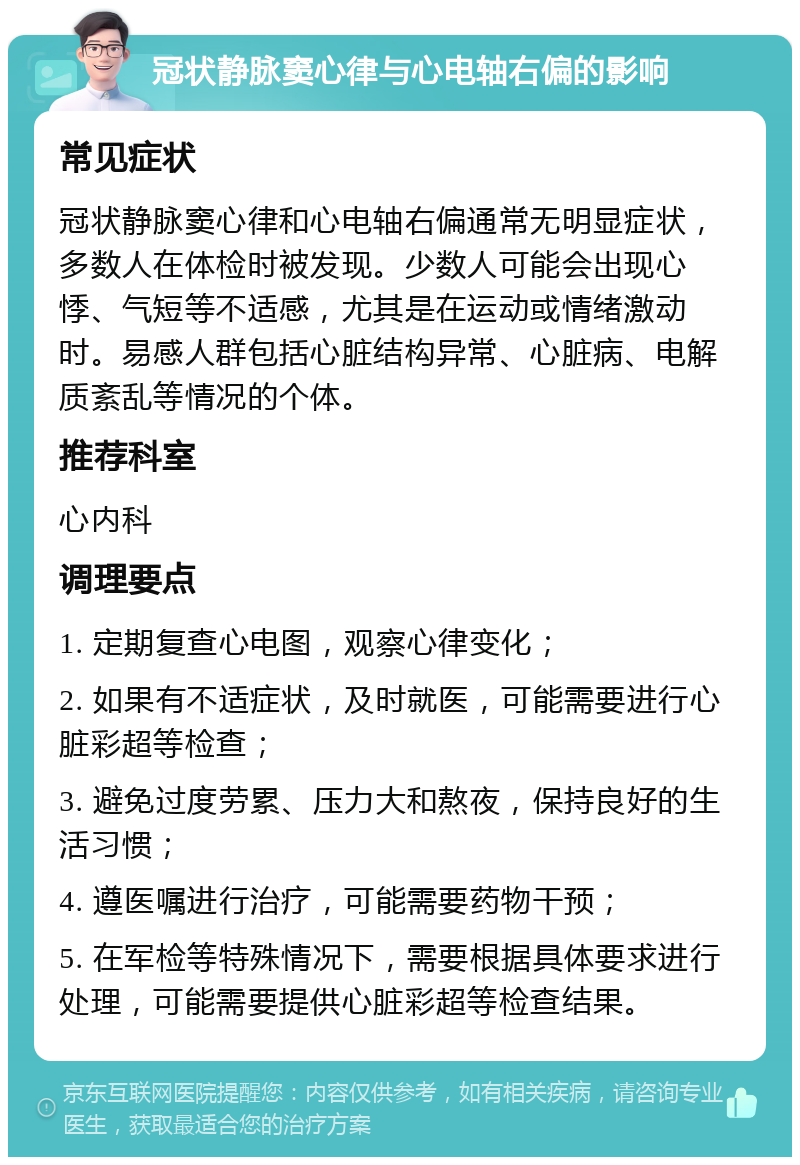 冠状静脉窦心律与心电轴右偏的影响 常见症状 冠状静脉窦心律和心电轴右偏通常无明显症状，多数人在体检时被发现。少数人可能会出现心悸、气短等不适感，尤其是在运动或情绪激动时。易感人群包括心脏结构异常、心脏病、电解质紊乱等情况的个体。 推荐科室 心内科 调理要点 1. 定期复查心电图，观察心律变化； 2. 如果有不适症状，及时就医，可能需要进行心脏彩超等检查； 3. 避免过度劳累、压力大和熬夜，保持良好的生活习惯； 4. 遵医嘱进行治疗，可能需要药物干预； 5. 在军检等特殊情况下，需要根据具体要求进行处理，可能需要提供心脏彩超等检查结果。