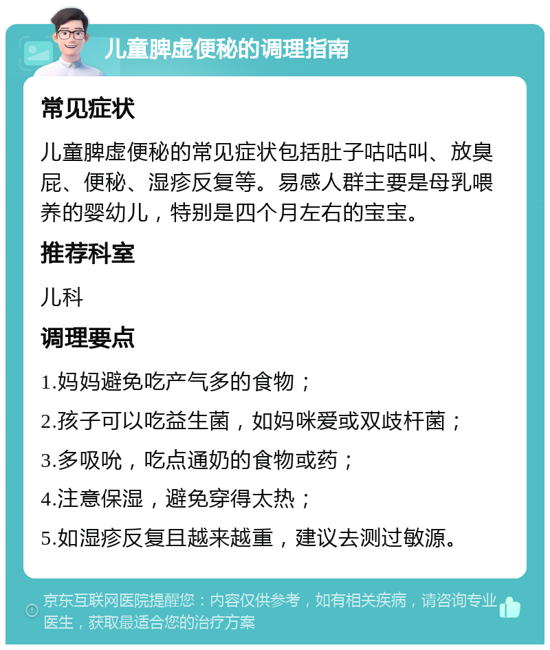 儿童脾虚便秘的调理指南 常见症状 儿童脾虚便秘的常见症状包括肚子咕咕叫、放臭屁、便秘、湿疹反复等。易感人群主要是母乳喂养的婴幼儿，特别是四个月左右的宝宝。 推荐科室 儿科 调理要点 1.妈妈避免吃产气多的食物； 2.孩子可以吃益生菌，如妈咪爱或双歧杆菌； 3.多吸吮，吃点通奶的食物或药； 4.注意保湿，避免穿得太热； 5.如湿疹反复且越来越重，建议去测过敏源。