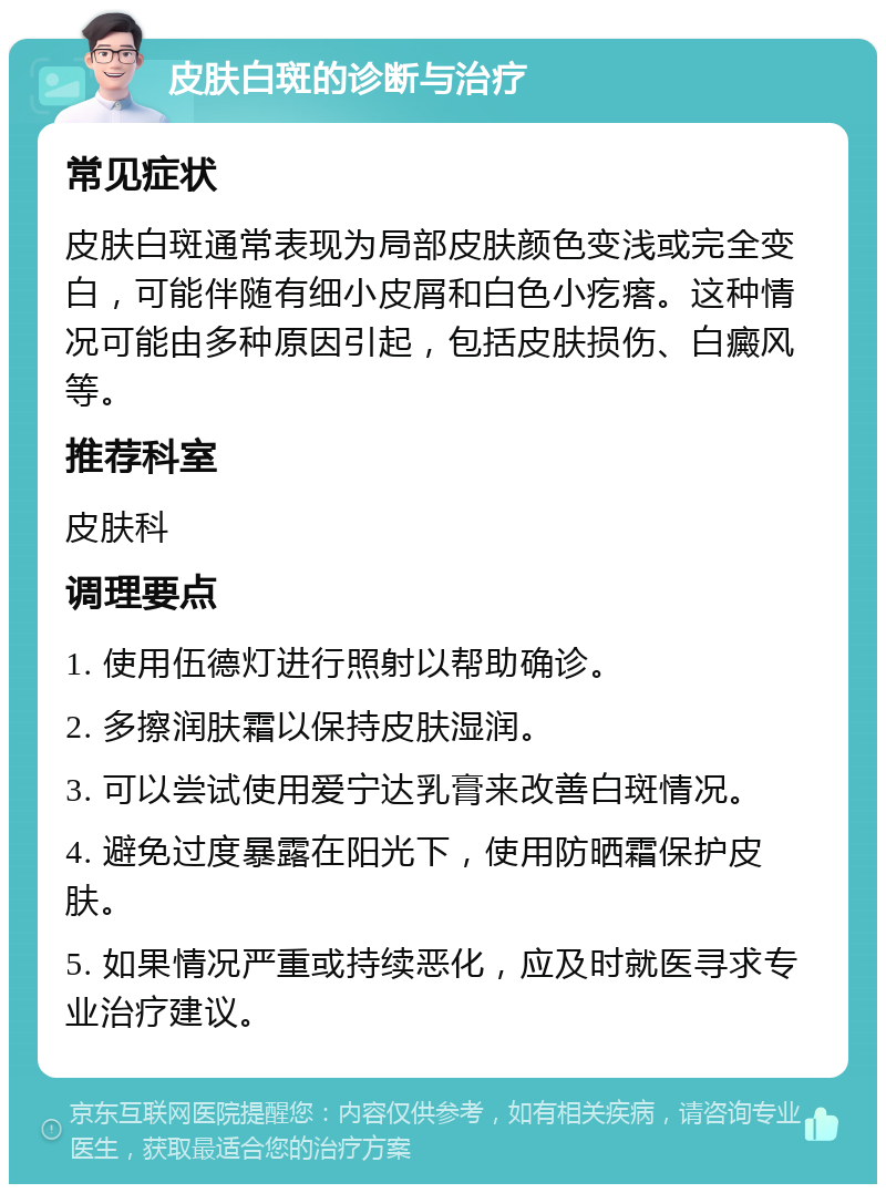 皮肤白斑的诊断与治疗 常见症状 皮肤白斑通常表现为局部皮肤颜色变浅或完全变白，可能伴随有细小皮屑和白色小疙瘩。这种情况可能由多种原因引起，包括皮肤损伤、白癜风等。 推荐科室 皮肤科 调理要点 1. 使用伍德灯进行照射以帮助确诊。 2. 多擦润肤霜以保持皮肤湿润。 3. 可以尝试使用爱宁达乳膏来改善白斑情况。 4. 避免过度暴露在阳光下，使用防晒霜保护皮肤。 5. 如果情况严重或持续恶化，应及时就医寻求专业治疗建议。