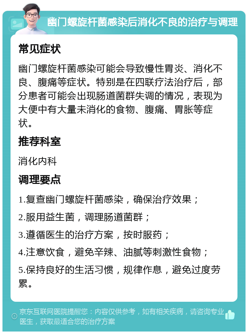 幽门螺旋杆菌感染后消化不良的治疗与调理 常见症状 幽门螺旋杆菌感染可能会导致慢性胃炎、消化不良、腹痛等症状。特别是在四联疗法治疗后，部分患者可能会出现肠道菌群失调的情况，表现为大便中有大量未消化的食物、腹痛、胃胀等症状。 推荐科室 消化内科 调理要点 1.复查幽门螺旋杆菌感染，确保治疗效果； 2.服用益生菌，调理肠道菌群； 3.遵循医生的治疗方案，按时服药； 4.注意饮食，避免辛辣、油腻等刺激性食物； 5.保持良好的生活习惯，规律作息，避免过度劳累。