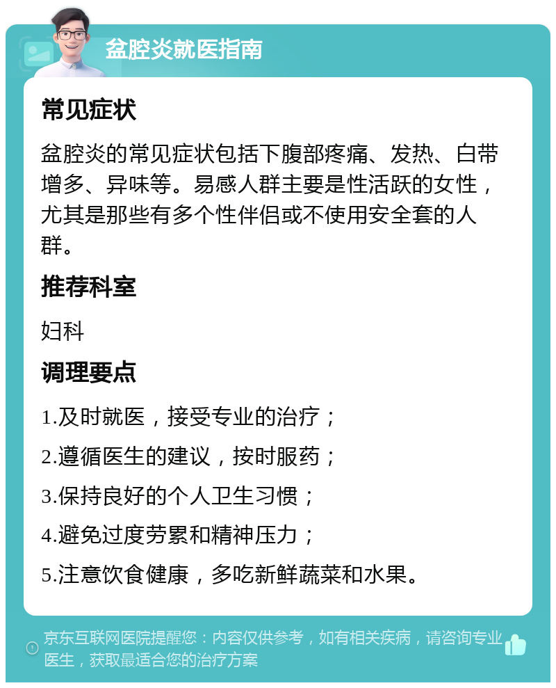 盆腔炎就医指南 常见症状 盆腔炎的常见症状包括下腹部疼痛、发热、白带增多、异味等。易感人群主要是性活跃的女性，尤其是那些有多个性伴侣或不使用安全套的人群。 推荐科室 妇科 调理要点 1.及时就医，接受专业的治疗； 2.遵循医生的建议，按时服药； 3.保持良好的个人卫生习惯； 4.避免过度劳累和精神压力； 5.注意饮食健康，多吃新鲜蔬菜和水果。