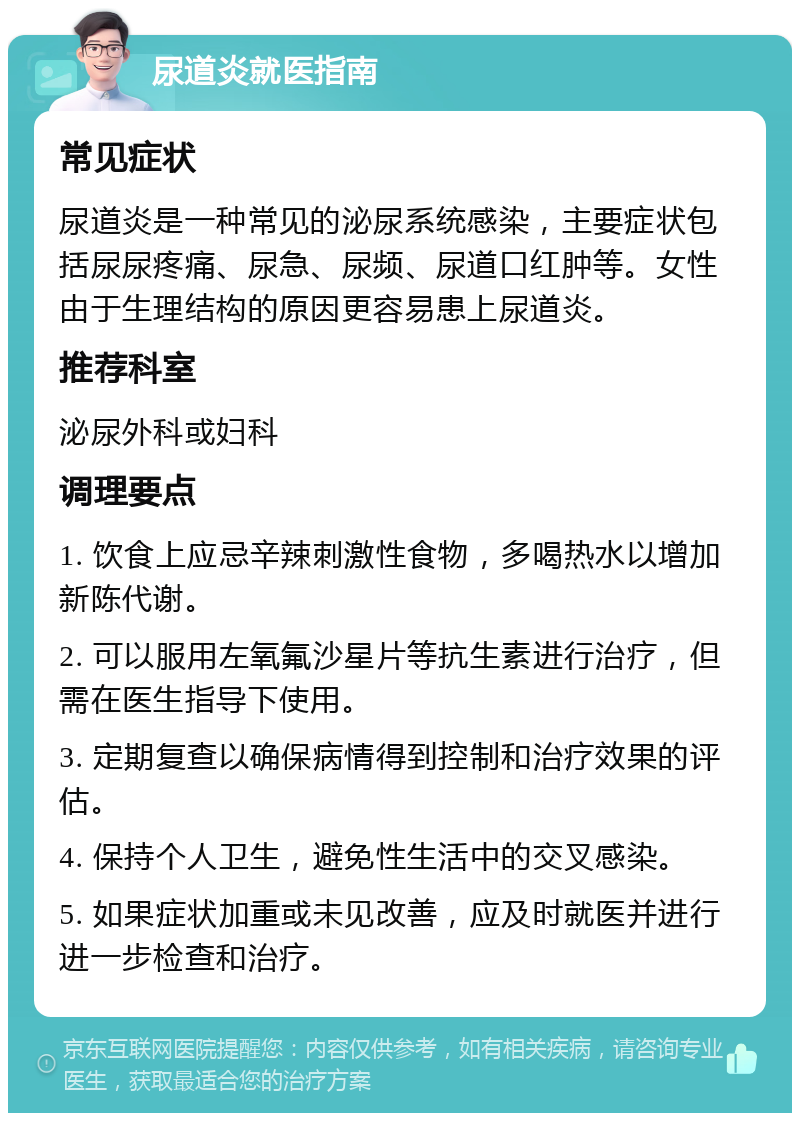 尿道炎就医指南 常见症状 尿道炎是一种常见的泌尿系统感染，主要症状包括尿尿疼痛、尿急、尿频、尿道口红肿等。女性由于生理结构的原因更容易患上尿道炎。 推荐科室 泌尿外科或妇科 调理要点 1. 饮食上应忌辛辣刺激性食物，多喝热水以增加新陈代谢。 2. 可以服用左氧氟沙星片等抗生素进行治疗，但需在医生指导下使用。 3. 定期复查以确保病情得到控制和治疗效果的评估。 4. 保持个人卫生，避免性生活中的交叉感染。 5. 如果症状加重或未见改善，应及时就医并进行进一步检查和治疗。