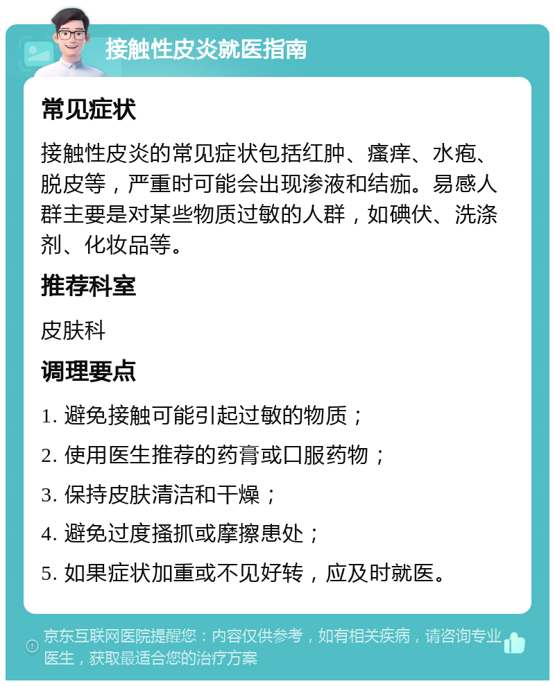 接触性皮炎就医指南 常见症状 接触性皮炎的常见症状包括红肿、瘙痒、水疱、脱皮等，严重时可能会出现渗液和结痂。易感人群主要是对某些物质过敏的人群，如碘伏、洗涤剂、化妆品等。 推荐科室 皮肤科 调理要点 1. 避免接触可能引起过敏的物质； 2. 使用医生推荐的药膏或口服药物； 3. 保持皮肤清洁和干燥； 4. 避免过度搔抓或摩擦患处； 5. 如果症状加重或不见好转，应及时就医。