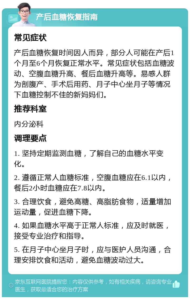 产后血糖恢复指南 常见症状 产后血糖恢复时间因人而异，部分人可能在产后1个月至6个月恢复正常水平。常见症状包括血糖波动、空腹血糖升高、餐后血糖升高等。易感人群为剖腹产、手术后用药、月子中心坐月子等情况下血糖控制不佳的新妈妈们。 推荐科室 内分泌科 调理要点 1. 坚持定期监测血糖，了解自己的血糖水平变化。 2. 遵循正常人血糖标准，空腹血糖应在6.1以内，餐后2小时血糖应在7.8以内。 3. 合理饮食，避免高糖、高脂肪食物，适量增加运动量，促进血糖下降。 4. 如果血糖水平高于正常人标准，应及时就医，接受专业治疗和指导。 5. 在月子中心坐月子时，应与医护人员沟通，合理安排饮食和活动，避免血糖波动过大。