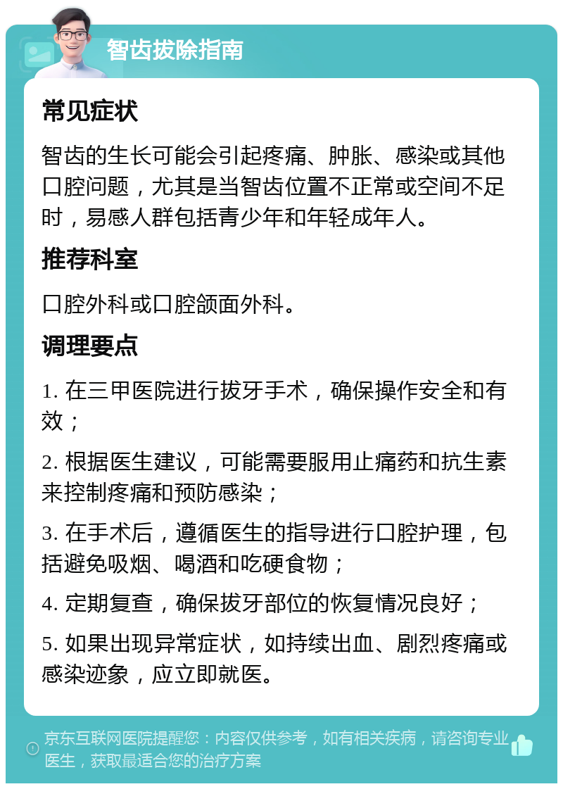 智齿拔除指南 常见症状 智齿的生长可能会引起疼痛、肿胀、感染或其他口腔问题，尤其是当智齿位置不正常或空间不足时，易感人群包括青少年和年轻成年人。 推荐科室 口腔外科或口腔颌面外科。 调理要点 1. 在三甲医院进行拔牙手术，确保操作安全和有效； 2. 根据医生建议，可能需要服用止痛药和抗生素来控制疼痛和预防感染； 3. 在手术后，遵循医生的指导进行口腔护理，包括避免吸烟、喝酒和吃硬食物； 4. 定期复查，确保拔牙部位的恢复情况良好； 5. 如果出现异常症状，如持续出血、剧烈疼痛或感染迹象，应立即就医。