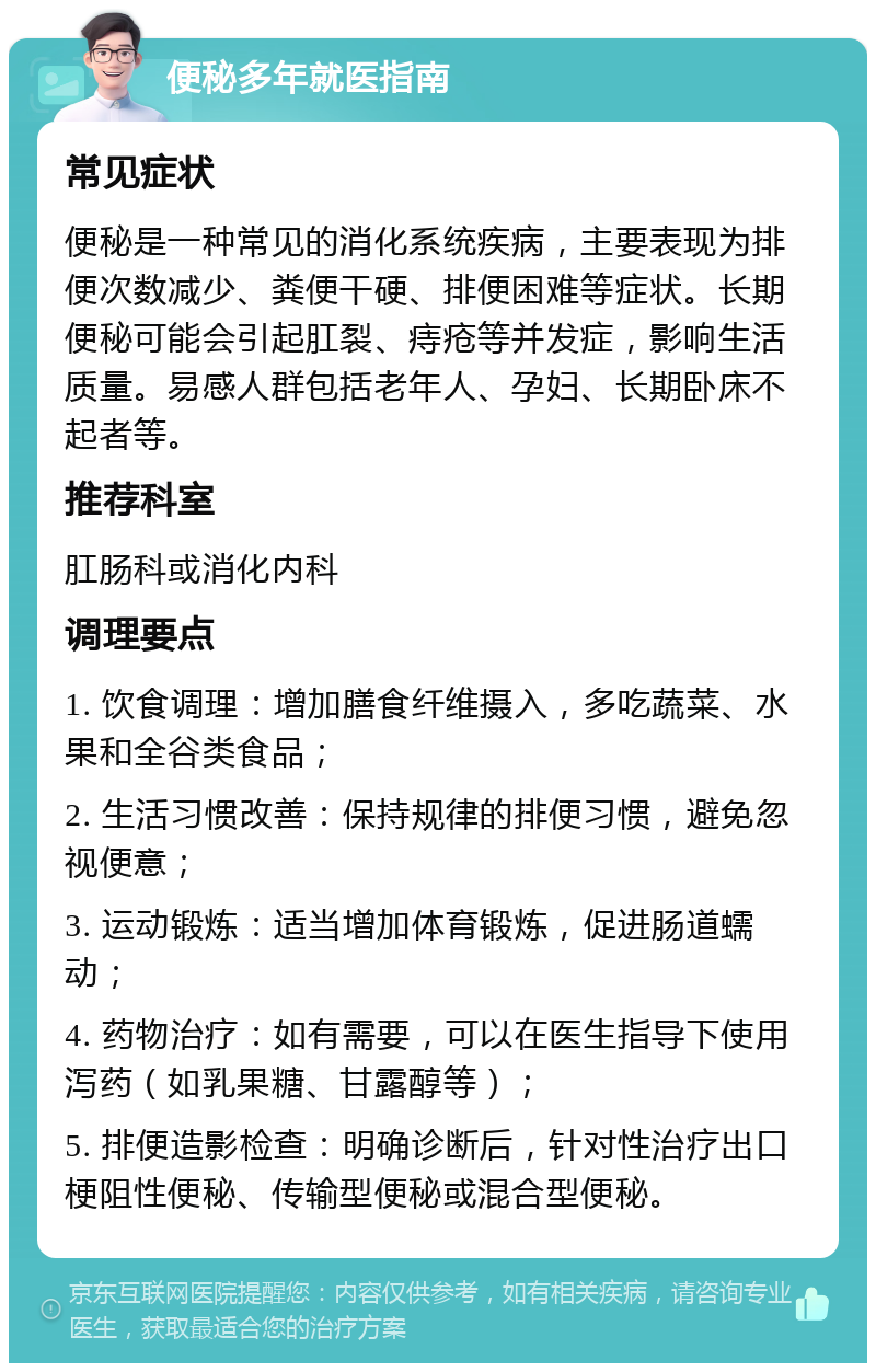 便秘多年就医指南 常见症状 便秘是一种常见的消化系统疾病，主要表现为排便次数减少、粪便干硬、排便困难等症状。长期便秘可能会引起肛裂、痔疮等并发症，影响生活质量。易感人群包括老年人、孕妇、长期卧床不起者等。 推荐科室 肛肠科或消化内科 调理要点 1. 饮食调理：增加膳食纤维摄入，多吃蔬菜、水果和全谷类食品； 2. 生活习惯改善：保持规律的排便习惯，避免忽视便意； 3. 运动锻炼：适当增加体育锻炼，促进肠道蠕动； 4. 药物治疗：如有需要，可以在医生指导下使用泻药（如乳果糖、甘露醇等）； 5. 排便造影检查：明确诊断后，针对性治疗出口梗阻性便秘、传输型便秘或混合型便秘。