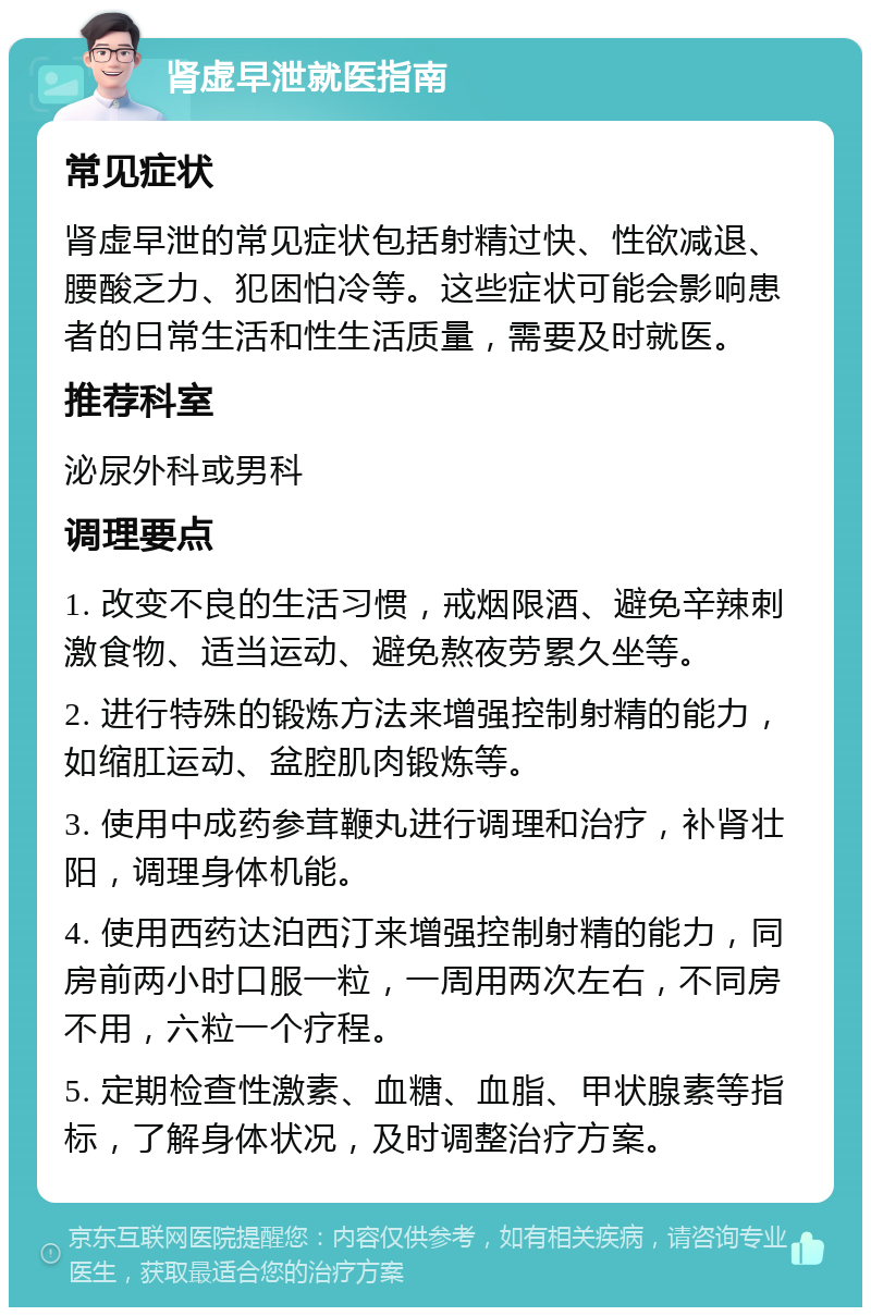 肾虚早泄就医指南 常见症状 肾虚早泄的常见症状包括射精过快、性欲减退、腰酸乏力、犯困怕冷等。这些症状可能会影响患者的日常生活和性生活质量，需要及时就医。 推荐科室 泌尿外科或男科 调理要点 1. 改变不良的生活习惯，戒烟限酒、避免辛辣刺激食物、适当运动、避免熬夜劳累久坐等。 2. 进行特殊的锻炼方法来增强控制射精的能力，如缩肛运动、盆腔肌肉锻炼等。 3. 使用中成药参茸鞭丸进行调理和治疗，补肾壮阳，调理身体机能。 4. 使用西药达泊西汀来增强控制射精的能力，同房前两小时口服一粒，一周用两次左右，不同房不用，六粒一个疗程。 5. 定期检查性激素、血糖、血脂、甲状腺素等指标，了解身体状况，及时调整治疗方案。