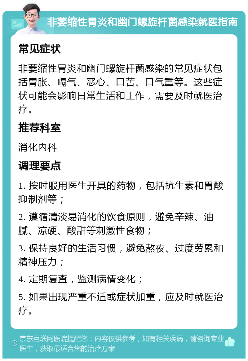 非萎缩性胃炎和幽门螺旋杆菌感染就医指南 常见症状 非萎缩性胃炎和幽门螺旋杆菌感染的常见症状包括胃胀、嗝气、恶心、口苦、口气重等。这些症状可能会影响日常生活和工作，需要及时就医治疗。 推荐科室 消化内科 调理要点 1. 按时服用医生开具的药物，包括抗生素和胃酸抑制剂等； 2. 遵循清淡易消化的饮食原则，避免辛辣、油腻、凉硬、酸甜等刺激性食物； 3. 保持良好的生活习惯，避免熬夜、过度劳累和精神压力； 4. 定期复查，监测病情变化； 5. 如果出现严重不适或症状加重，应及时就医治疗。