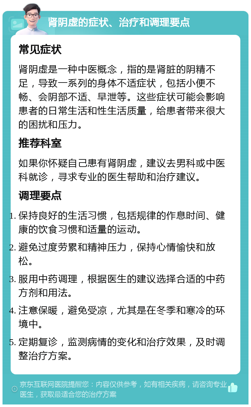 肾阴虚的症状、治疗和调理要点 常见症状 肾阴虚是一种中医概念，指的是肾脏的阴精不足，导致一系列的身体不适症状，包括小便不畅、会阴部不适、早泄等。这些症状可能会影响患者的日常生活和性生活质量，给患者带来很大的困扰和压力。 推荐科室 如果你怀疑自己患有肾阴虚，建议去男科或中医科就诊，寻求专业的医生帮助和治疗建议。 调理要点 保持良好的生活习惯，包括规律的作息时间、健康的饮食习惯和适量的运动。 避免过度劳累和精神压力，保持心情愉快和放松。 服用中药调理，根据医生的建议选择合适的中药方剂和用法。 注意保暖，避免受凉，尤其是在冬季和寒冷的环境中。 定期复诊，监测病情的变化和治疗效果，及时调整治疗方案。