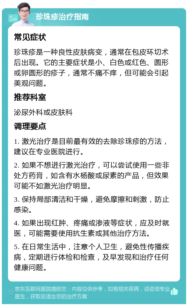 珍珠疹治疗指南 常见症状 珍珠疹是一种良性皮肤病变，通常在包皮环切术后出现。它的主要症状是小、白色或红色、圆形或卵圆形的疹子，通常不痛不痒，但可能会引起美观问题。 推荐科室 泌尿外科或皮肤科 调理要点 1. 激光治疗是目前最有效的去除珍珠疹的方法，建议在专业医院进行。 2. 如果不想进行激光治疗，可以尝试使用一些非处方药膏，如含有水杨酸或尿素的产品，但效果可能不如激光治疗明显。 3. 保持局部清洁和干燥，避免摩擦和刺激，防止感染。 4. 如果出现红肿、疼痛或渗液等症状，应及时就医，可能需要使用抗生素或其他治疗方法。 5. 在日常生活中，注意个人卫生，避免性传播疾病，定期进行体检和检查，及早发现和治疗任何健康问题。