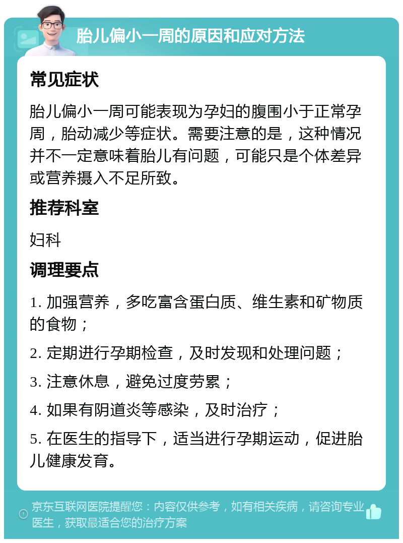 胎儿偏小一周的原因和应对方法 常见症状 胎儿偏小一周可能表现为孕妇的腹围小于正常孕周，胎动减少等症状。需要注意的是，这种情况并不一定意味着胎儿有问题，可能只是个体差异或营养摄入不足所致。 推荐科室 妇科 调理要点 1. 加强营养，多吃富含蛋白质、维生素和矿物质的食物； 2. 定期进行孕期检查，及时发现和处理问题； 3. 注意休息，避免过度劳累； 4. 如果有阴道炎等感染，及时治疗； 5. 在医生的指导下，适当进行孕期运动，促进胎儿健康发育。