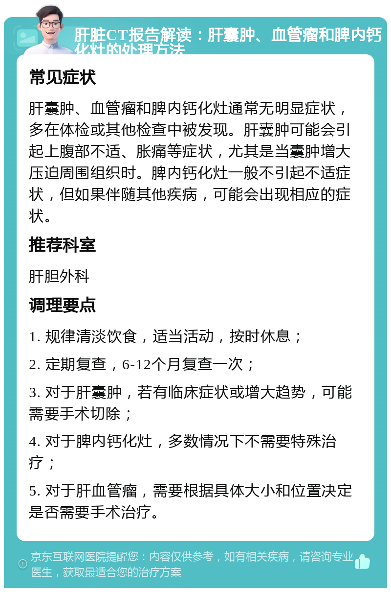 肝脏CT报告解读：肝囊肿、血管瘤和脾内钙化灶的处理方法 常见症状 肝囊肿、血管瘤和脾内钙化灶通常无明显症状，多在体检或其他检查中被发现。肝囊肿可能会引起上腹部不适、胀痛等症状，尤其是当囊肿增大压迫周围组织时。脾内钙化灶一般不引起不适症状，但如果伴随其他疾病，可能会出现相应的症状。 推荐科室 肝胆外科 调理要点 1. 规律清淡饮食，适当活动，按时休息； 2. 定期复查，6-12个月复查一次； 3. 对于肝囊肿，若有临床症状或增大趋势，可能需要手术切除； 4. 对于脾内钙化灶，多数情况下不需要特殊治疗； 5. 对于肝血管瘤，需要根据具体大小和位置决定是否需要手术治疗。