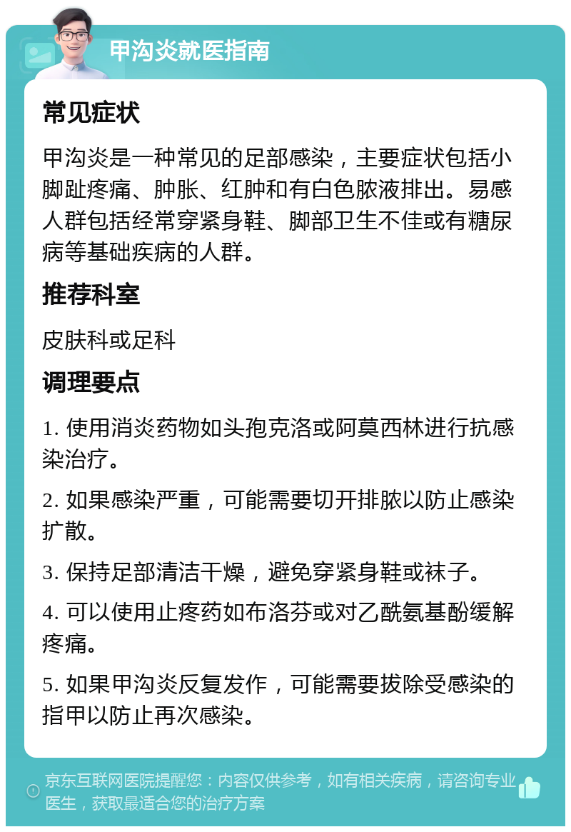 甲沟炎就医指南 常见症状 甲沟炎是一种常见的足部感染，主要症状包括小脚趾疼痛、肿胀、红肿和有白色脓液排出。易感人群包括经常穿紧身鞋、脚部卫生不佳或有糖尿病等基础疾病的人群。 推荐科室 皮肤科或足科 调理要点 1. 使用消炎药物如头孢克洛或阿莫西林进行抗感染治疗。 2. 如果感染严重，可能需要切开排脓以防止感染扩散。 3. 保持足部清洁干燥，避免穿紧身鞋或袜子。 4. 可以使用止疼药如布洛芬或对乙酰氨基酚缓解疼痛。 5. 如果甲沟炎反复发作，可能需要拔除受感染的指甲以防止再次感染。