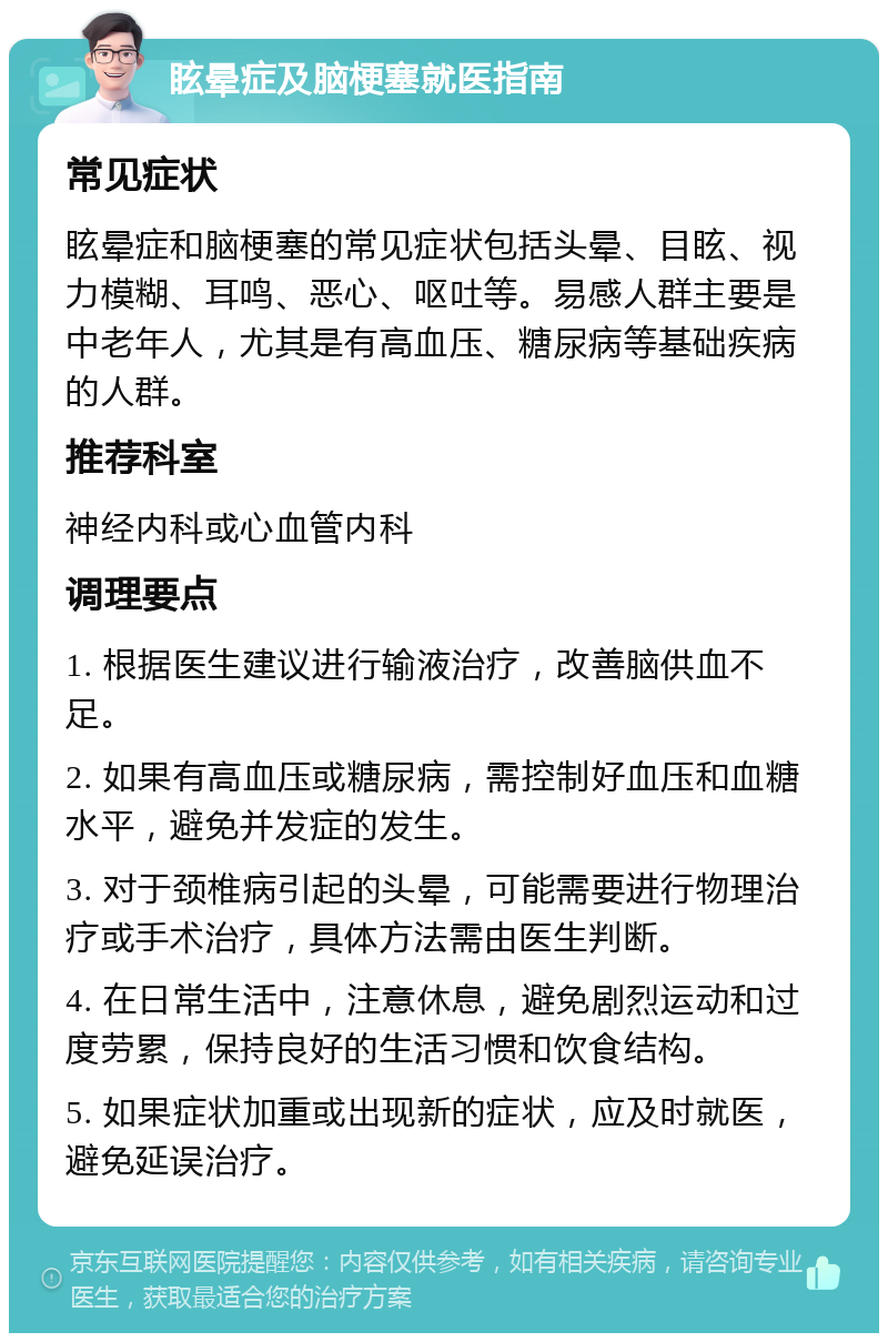 眩晕症及脑梗塞就医指南 常见症状 眩晕症和脑梗塞的常见症状包括头晕、目眩、视力模糊、耳鸣、恶心、呕吐等。易感人群主要是中老年人，尤其是有高血压、糖尿病等基础疾病的人群。 推荐科室 神经内科或心血管内科 调理要点 1. 根据医生建议进行输液治疗，改善脑供血不足。 2. 如果有高血压或糖尿病，需控制好血压和血糖水平，避免并发症的发生。 3. 对于颈椎病引起的头晕，可能需要进行物理治疗或手术治疗，具体方法需由医生判断。 4. 在日常生活中，注意休息，避免剧烈运动和过度劳累，保持良好的生活习惯和饮食结构。 5. 如果症状加重或出现新的症状，应及时就医，避免延误治疗。