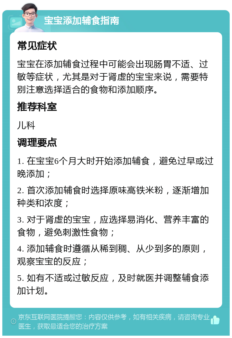 宝宝添加辅食指南 常见症状 宝宝在添加辅食过程中可能会出现肠胃不适、过敏等症状，尤其是对于肾虚的宝宝来说，需要特别注意选择适合的食物和添加顺序。 推荐科室 儿科 调理要点 1. 在宝宝6个月大时开始添加辅食，避免过早或过晚添加； 2. 首次添加辅食时选择原味高铁米粉，逐渐增加种类和浓度； 3. 对于肾虚的宝宝，应选择易消化、营养丰富的食物，避免刺激性食物； 4. 添加辅食时遵循从稀到稠、从少到多的原则，观察宝宝的反应； 5. 如有不适或过敏反应，及时就医并调整辅食添加计划。