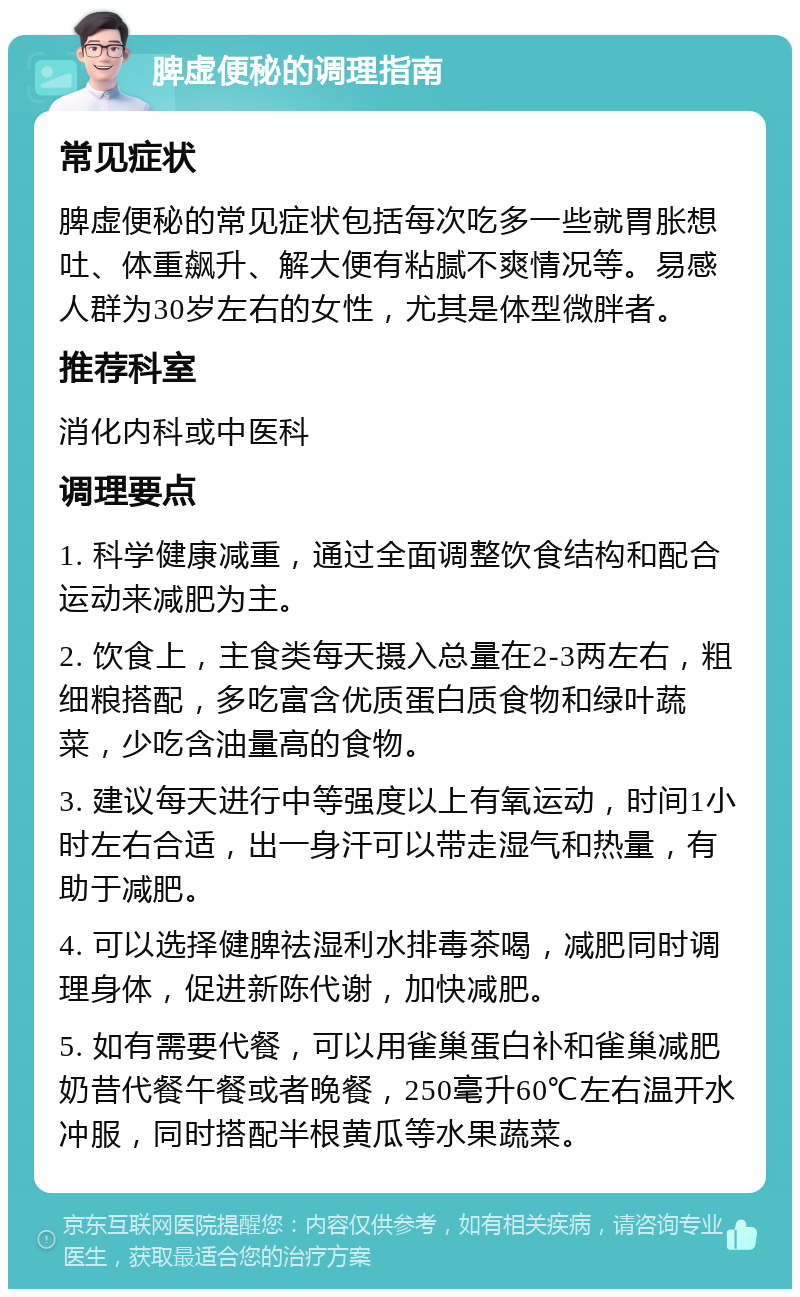 脾虚便秘的调理指南 常见症状 脾虚便秘的常见症状包括每次吃多一些就胃胀想吐、体重飙升、解大便有粘腻不爽情况等。易感人群为30岁左右的女性，尤其是体型微胖者。 推荐科室 消化内科或中医科 调理要点 1. 科学健康减重，通过全面调整饮食结构和配合运动来减肥为主。 2. 饮食上，主食类每天摄入总量在2-3两左右，粗细粮搭配，多吃富含优质蛋白质食物和绿叶蔬菜，少吃含油量高的食物。 3. 建议每天进行中等强度以上有氧运动，时间1小时左右合适，出一身汗可以带走湿气和热量，有助于减肥。 4. 可以选择健脾祛湿利水排毒茶喝，减肥同时调理身体，促进新陈代谢，加快减肥。 5. 如有需要代餐，可以用雀巢蛋白补和雀巢减肥奶昔代餐午餐或者晚餐，250毫升60℃左右温开水冲服，同时搭配半根黄瓜等水果蔬菜。