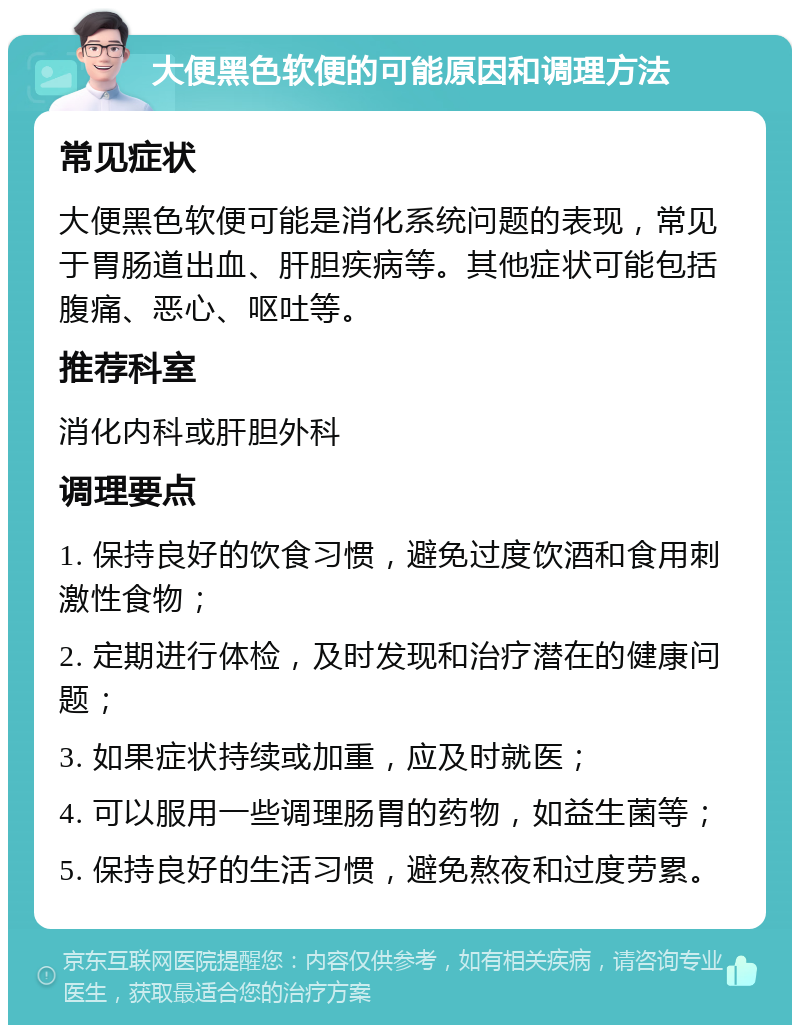 大便黑色软便的可能原因和调理方法 常见症状 大便黑色软便可能是消化系统问题的表现，常见于胃肠道出血、肝胆疾病等。其他症状可能包括腹痛、恶心、呕吐等。 推荐科室 消化内科或肝胆外科 调理要点 1. 保持良好的饮食习惯，避免过度饮酒和食用刺激性食物； 2. 定期进行体检，及时发现和治疗潜在的健康问题； 3. 如果症状持续或加重，应及时就医； 4. 可以服用一些调理肠胃的药物，如益生菌等； 5. 保持良好的生活习惯，避免熬夜和过度劳累。