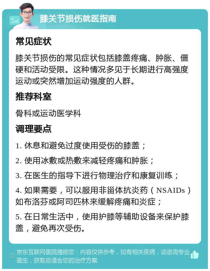 膝关节损伤就医指南 常见症状 膝关节损伤的常见症状包括膝盖疼痛、肿胀、僵硬和活动受限。这种情况多见于长期进行高强度运动或突然增加运动强度的人群。 推荐科室 骨科或运动医学科 调理要点 1. 休息和避免过度使用受伤的膝盖； 2. 使用冰敷或热敷来减轻疼痛和肿胀； 3. 在医生的指导下进行物理治疗和康复训练； 4. 如果需要，可以服用非甾体抗炎药（NSAIDs）如布洛芬或阿司匹林来缓解疼痛和炎症； 5. 在日常生活中，使用护膝等辅助设备来保护膝盖，避免再次受伤。