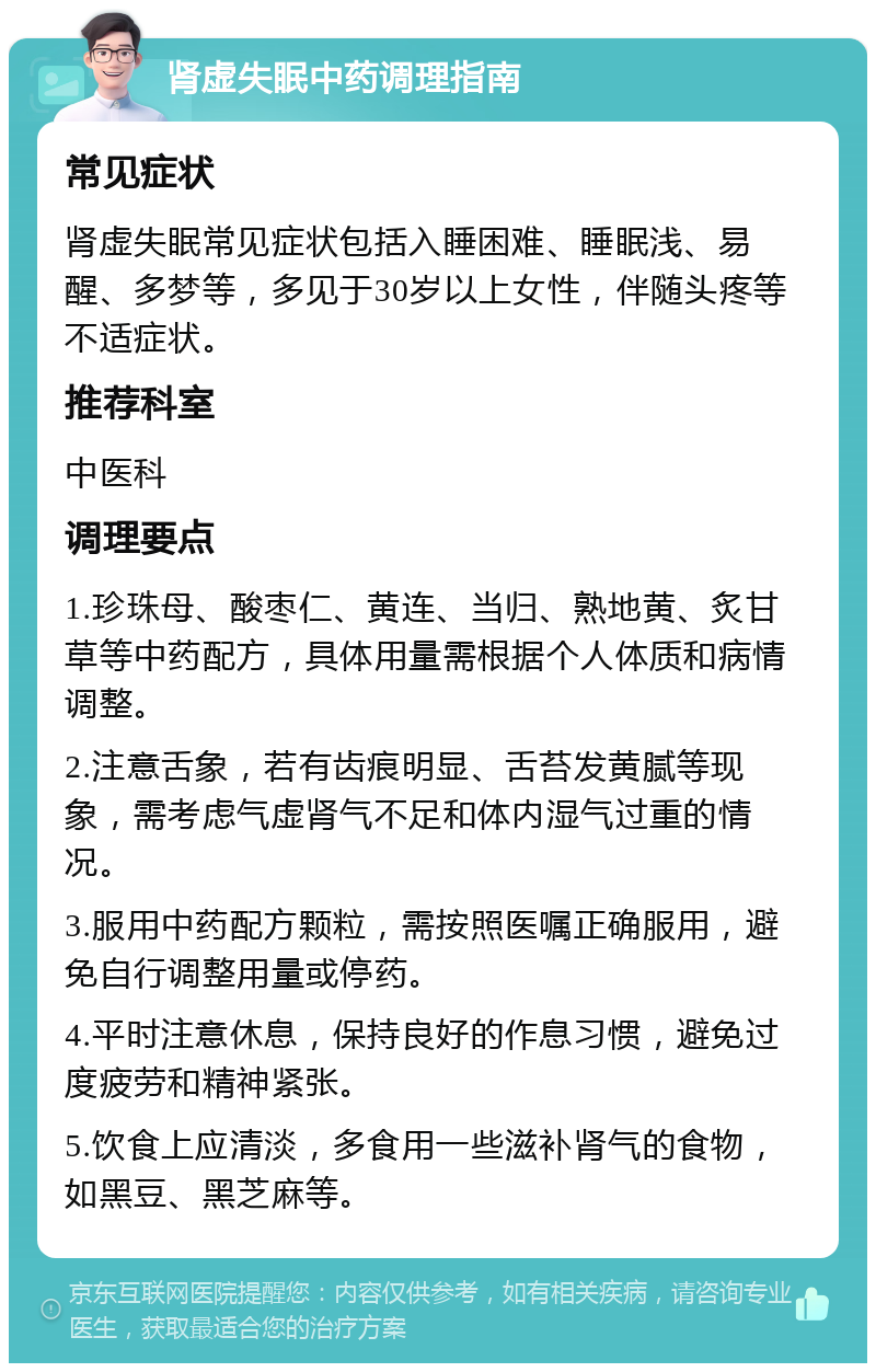 肾虚失眠中药调理指南 常见症状 肾虚失眠常见症状包括入睡困难、睡眠浅、易醒、多梦等，多见于30岁以上女性，伴随头疼等不适症状。 推荐科室 中医科 调理要点 1.珍珠母、酸枣仁、黄连、当归、熟地黄、炙甘草等中药配方，具体用量需根据个人体质和病情调整。 2.注意舌象，若有齿痕明显、舌苔发黄腻等现象，需考虑气虚肾气不足和体内湿气过重的情况。 3.服用中药配方颗粒，需按照医嘱正确服用，避免自行调整用量或停药。 4.平时注意休息，保持良好的作息习惯，避免过度疲劳和精神紧张。 5.饮食上应清淡，多食用一些滋补肾气的食物，如黑豆、黑芝麻等。