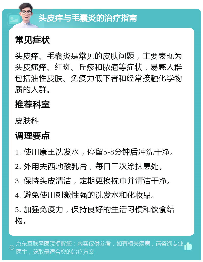 头皮痒与毛囊炎的治疗指南 常见症状 头皮痒、毛囊炎是常见的皮肤问题，主要表现为头皮瘙痒、红斑、丘疹和脓疱等症状，易感人群包括油性皮肤、免疫力低下者和经常接触化学物质的人群。 推荐科室 皮肤科 调理要点 1. 使用康王洗发水，停留5-8分钟后冲洗干净。 2. 外用夫西地酸乳膏，每日三次涂抹患处。 3. 保持头皮清洁，定期更换枕巾并清洁干净。 4. 避免使用刺激性强的洗发水和化妆品。 5. 加强免疫力，保持良好的生活习惯和饮食结构。