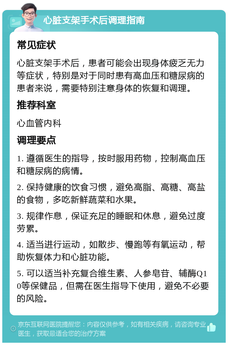 心脏支架手术后调理指南 常见症状 心脏支架手术后，患者可能会出现身体疲乏无力等症状，特别是对于同时患有高血压和糖尿病的患者来说，需要特别注意身体的恢复和调理。 推荐科室 心血管内科 调理要点 1. 遵循医生的指导，按时服用药物，控制高血压和糖尿病的病情。 2. 保持健康的饮食习惯，避免高脂、高糖、高盐的食物，多吃新鲜蔬菜和水果。 3. 规律作息，保证充足的睡眠和休息，避免过度劳累。 4. 适当进行运动，如散步、慢跑等有氧运动，帮助恢复体力和心脏功能。 5. 可以适当补充复合维生素、人参皂苷、辅酶Q10等保健品，但需在医生指导下使用，避免不必要的风险。