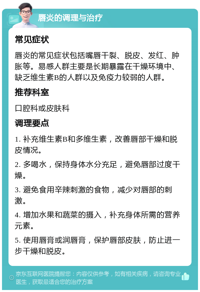 唇炎的调理与治疗 常见症状 唇炎的常见症状包括嘴唇干裂、脱皮、发红、肿胀等。易感人群主要是长期暴露在干燥环境中、缺乏维生素B的人群以及免疫力较弱的人群。 推荐科室 口腔科或皮肤科 调理要点 1. 补充维生素B和多维生素，改善唇部干燥和脱皮情况。 2. 多喝水，保持身体水分充足，避免唇部过度干燥。 3. 避免食用辛辣刺激的食物，减少对唇部的刺激。 4. 增加水果和蔬菜的摄入，补充身体所需的营养元素。 5. 使用唇膏或润唇膏，保护唇部皮肤，防止进一步干燥和脱皮。