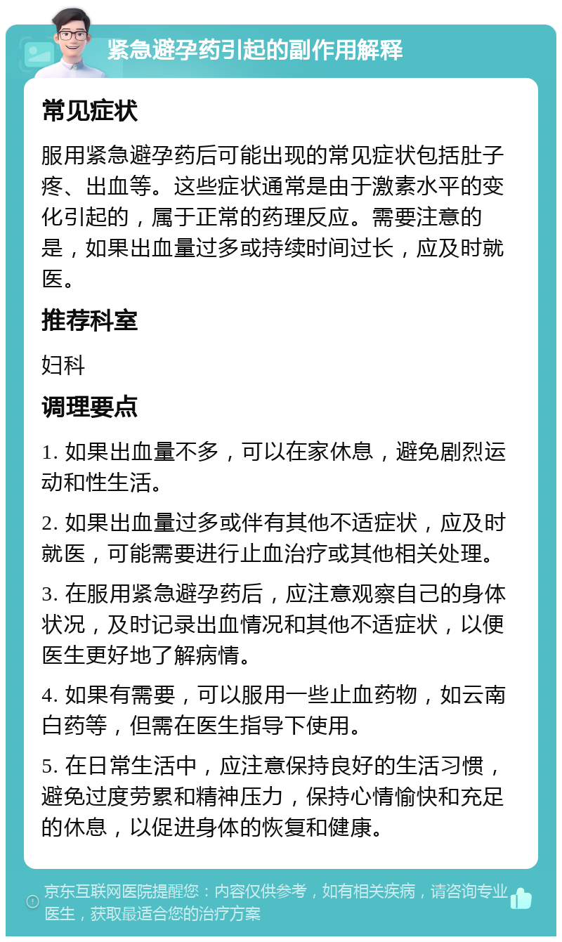 紧急避孕药引起的副作用解释 常见症状 服用紧急避孕药后可能出现的常见症状包括肚子疼、出血等。这些症状通常是由于激素水平的变化引起的，属于正常的药理反应。需要注意的是，如果出血量过多或持续时间过长，应及时就医。 推荐科室 妇科 调理要点 1. 如果出血量不多，可以在家休息，避免剧烈运动和性生活。 2. 如果出血量过多或伴有其他不适症状，应及时就医，可能需要进行止血治疗或其他相关处理。 3. 在服用紧急避孕药后，应注意观察自己的身体状况，及时记录出血情况和其他不适症状，以便医生更好地了解病情。 4. 如果有需要，可以服用一些止血药物，如云南白药等，但需在医生指导下使用。 5. 在日常生活中，应注意保持良好的生活习惯，避免过度劳累和精神压力，保持心情愉快和充足的休息，以促进身体的恢复和健康。