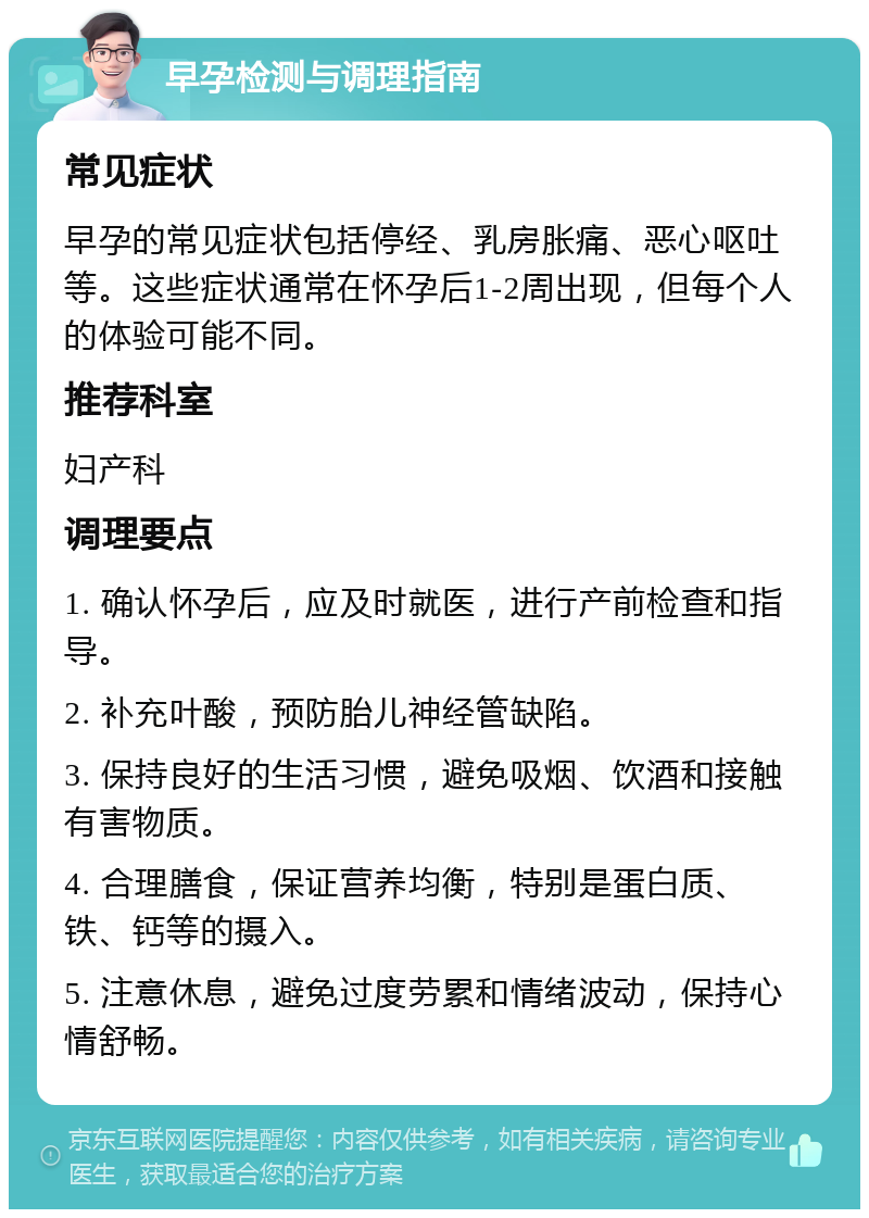 早孕检测与调理指南 常见症状 早孕的常见症状包括停经、乳房胀痛、恶心呕吐等。这些症状通常在怀孕后1-2周出现，但每个人的体验可能不同。 推荐科室 妇产科 调理要点 1. 确认怀孕后，应及时就医，进行产前检查和指导。 2. 补充叶酸，预防胎儿神经管缺陷。 3. 保持良好的生活习惯，避免吸烟、饮酒和接触有害物质。 4. 合理膳食，保证营养均衡，特别是蛋白质、铁、钙等的摄入。 5. 注意休息，避免过度劳累和情绪波动，保持心情舒畅。