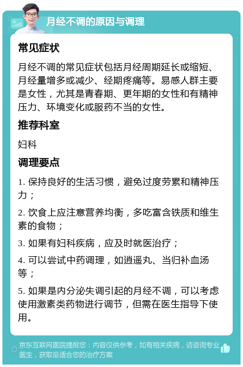 月经不调的原因与调理 常见症状 月经不调的常见症状包括月经周期延长或缩短、月经量增多或减少、经期疼痛等。易感人群主要是女性，尤其是青春期、更年期的女性和有精神压力、环境变化或服药不当的女性。 推荐科室 妇科 调理要点 1. 保持良好的生活习惯，避免过度劳累和精神压力； 2. 饮食上应注意营养均衡，多吃富含铁质和维生素的食物； 3. 如果有妇科疾病，应及时就医治疗； 4. 可以尝试中药调理，如逍遥丸、当归补血汤等； 5. 如果是内分泌失调引起的月经不调，可以考虑使用激素类药物进行调节，但需在医生指导下使用。