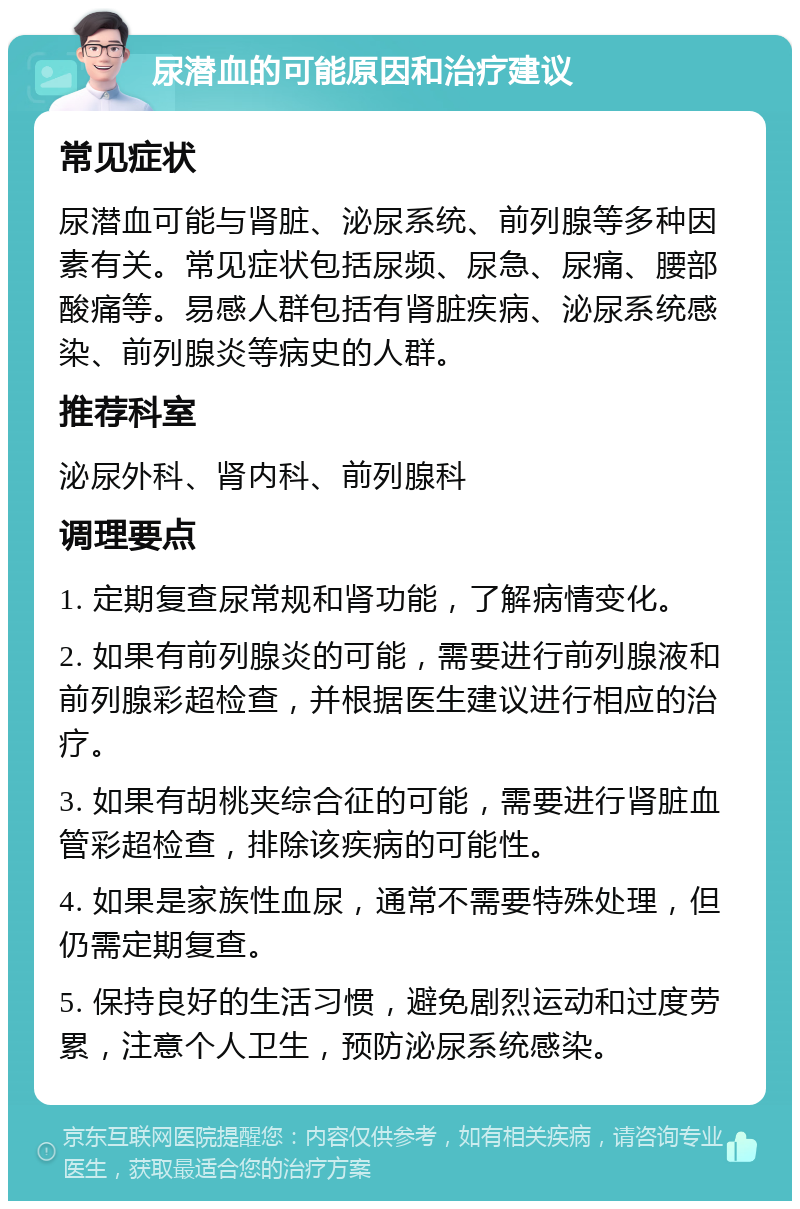 尿潜血的可能原因和治疗建议 常见症状 尿潜血可能与肾脏、泌尿系统、前列腺等多种因素有关。常见症状包括尿频、尿急、尿痛、腰部酸痛等。易感人群包括有肾脏疾病、泌尿系统感染、前列腺炎等病史的人群。 推荐科室 泌尿外科、肾内科、前列腺科 调理要点 1. 定期复查尿常规和肾功能，了解病情变化。 2. 如果有前列腺炎的可能，需要进行前列腺液和前列腺彩超检查，并根据医生建议进行相应的治疗。 3. 如果有胡桃夹综合征的可能，需要进行肾脏血管彩超检查，排除该疾病的可能性。 4. 如果是家族性血尿，通常不需要特殊处理，但仍需定期复查。 5. 保持良好的生活习惯，避免剧烈运动和过度劳累，注意个人卫生，预防泌尿系统感染。