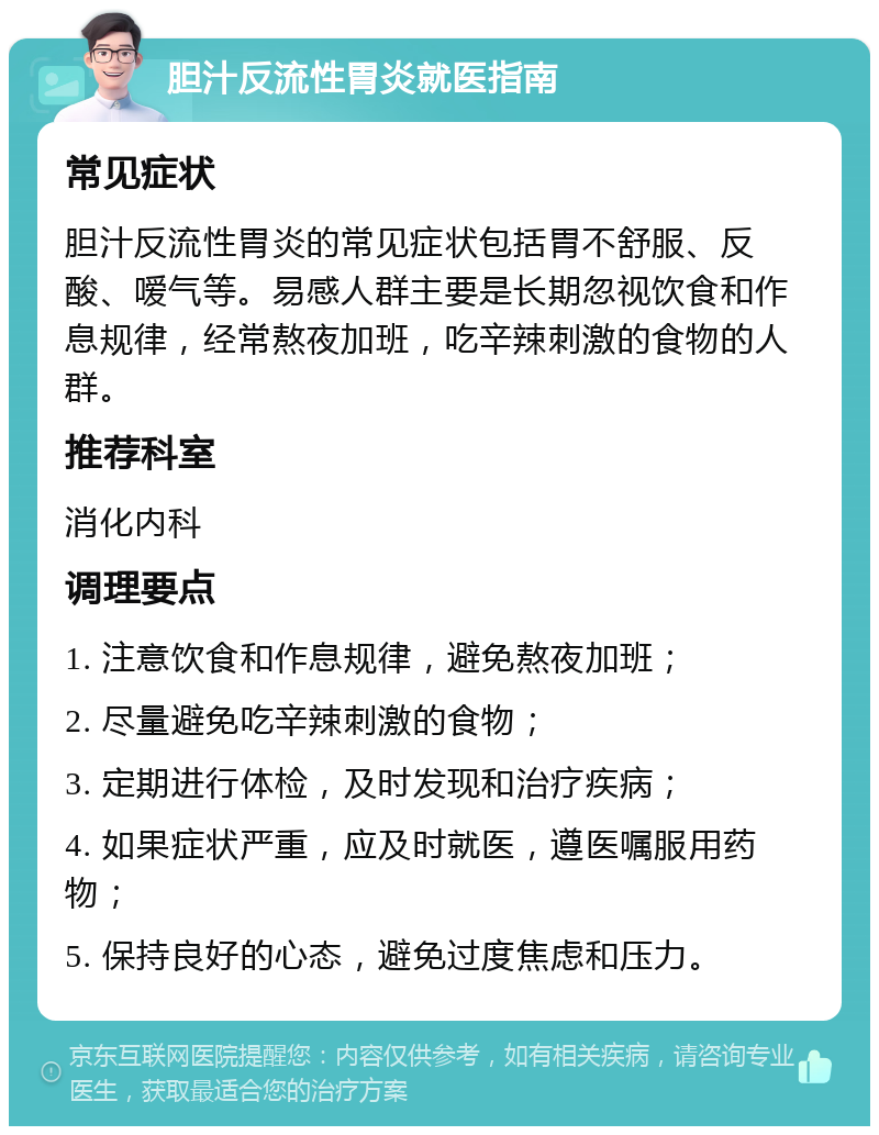 胆汁反流性胃炎就医指南 常见症状 胆汁反流性胃炎的常见症状包括胃不舒服、反酸、嗳气等。易感人群主要是长期忽视饮食和作息规律，经常熬夜加班，吃辛辣刺激的食物的人群。 推荐科室 消化内科 调理要点 1. 注意饮食和作息规律，避免熬夜加班； 2. 尽量避免吃辛辣刺激的食物； 3. 定期进行体检，及时发现和治疗疾病； 4. 如果症状严重，应及时就医，遵医嘱服用药物； 5. 保持良好的心态，避免过度焦虑和压力。